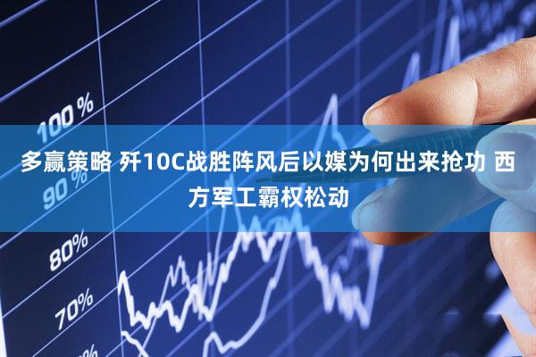多赢策略 歼10C战胜阵风后以媒为何出来抢功 西方军工霸权松动
