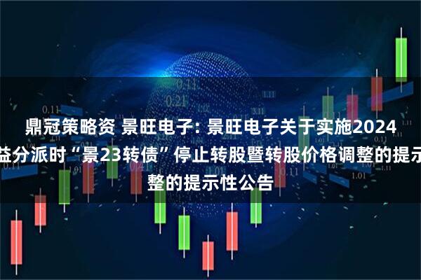鼎冠策略资 景旺电子: 景旺电子关于实施2024年度权益分派时“景23转债”停止转股暨转股价格调整的提示性公告