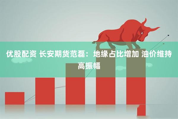 优股配资 长安期货范磊：地缘占比增加 油价维持高振幅