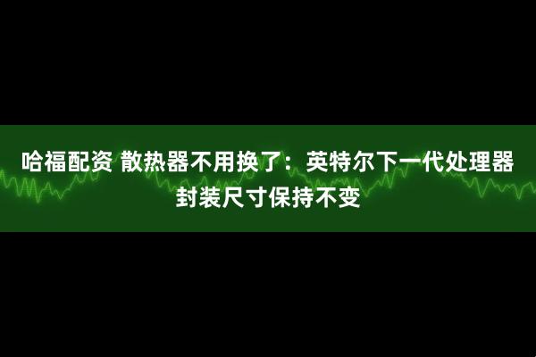 哈福配资 散热器不用换了：英特尔下一代处理器封装尺寸保持不变