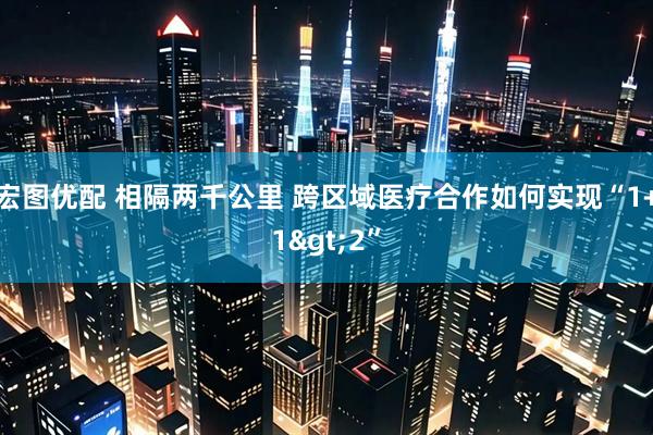 宏图优配 相隔两千公里 跨区域医疗合作如何实现“1+1>2”