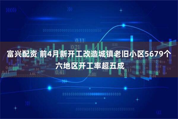 富兴配资 前4月新开工改造城镇老旧小区5679个 六地区开工率超五成