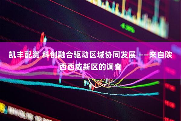 凯丰配资 科创融合驱动区域协同发展 ——来自陕西西咸新区的调查