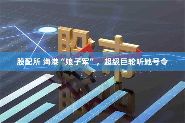 股配所 海港“娘子军”，超级巨轮听她号令