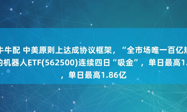 牛牛配 中美原则上达成协议框架，“全市场唯一百亿规模”的机器人ETF(562500)连续四日“吸金”，单日最高1.86亿