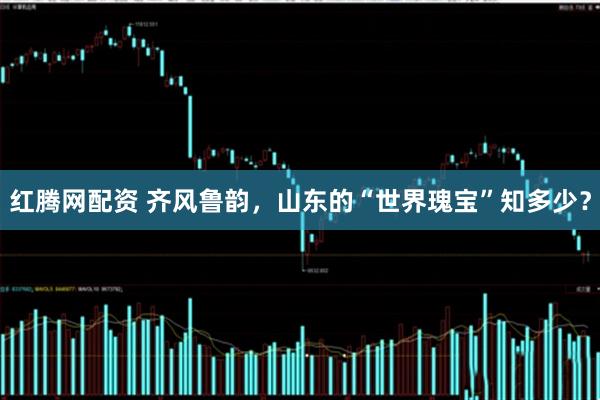 红腾网配资 齐风鲁韵，山东的“世界瑰宝”知多少？