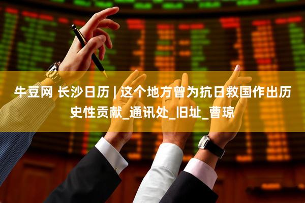 牛豆网 长沙日历 | 这个地方曾为抗日救国作出历史性贡献_通讯处_旧址_曹琼