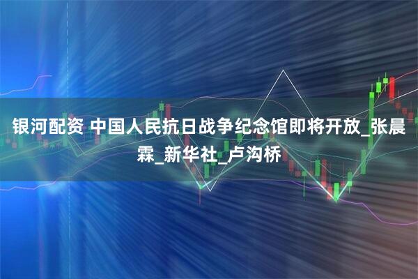 银河配资 中国人民抗日战争纪念馆即将开放_张晨霖_新华社_卢沟桥