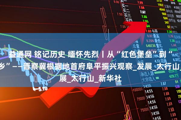 益通网 铭记历史 缅怀先烈丨从“红色堡垒”到“幸福山乡”——晋察冀根据地首府阜平振兴观察_发展_太行山_新华社
