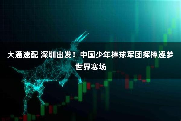 大通速配 深圳出发！中国少年棒球军团挥棒逐梦世界赛场