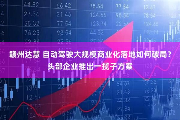 赣州达慧 自动驾驶大规模商业化落地如何破局？头部企业推出一揽子方案