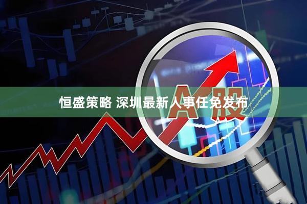 恒盛策略 深圳最新人事任免发布