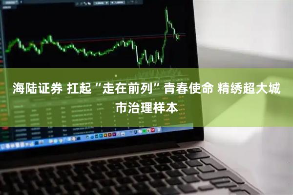 海陆证券 扛起“走在前列”青春使命 精绣超大城市治理样本