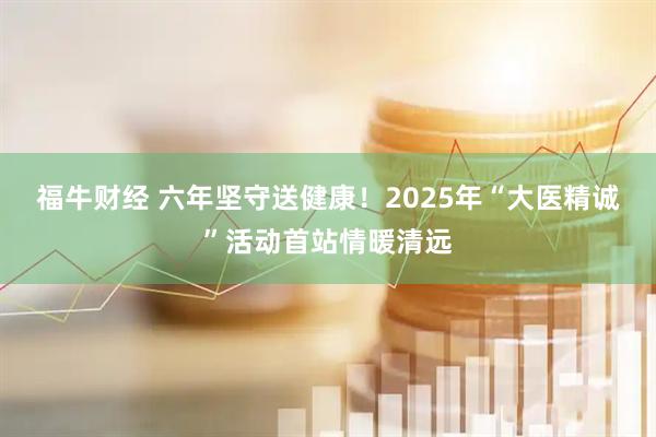 福牛财经 六年坚守送健康！2025年“大医精诚”活动首站情暖清远