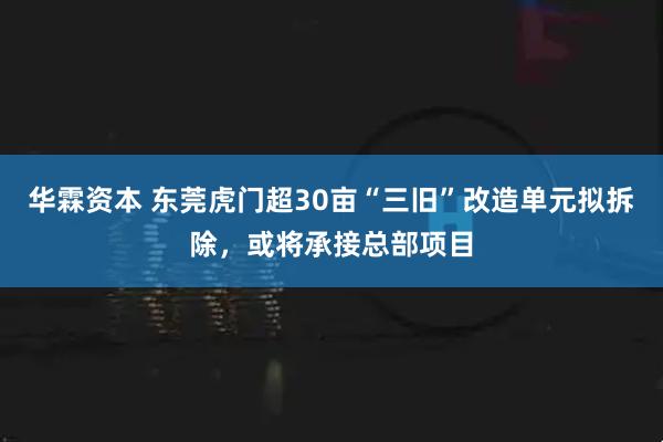 华霖资本 东莞虎门超30亩“三旧”改造单元拟拆除，或将承接总部项目