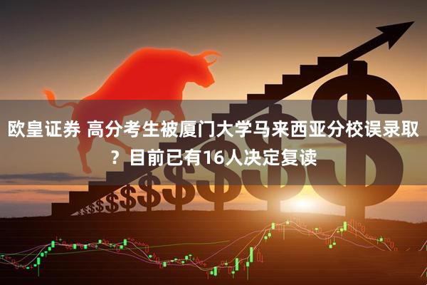欧皇证券 高分考生被厦门大学马来西亚分校误录取？目前已有16人决定复读