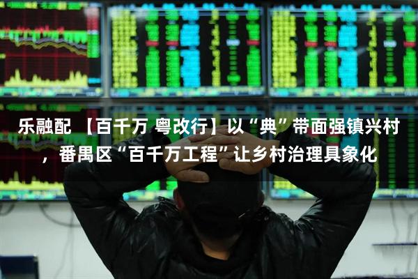 乐融配 【百千万 粤改行】以“典”带面强镇兴村，番禺区“百千万工程”让乡村治理具象化