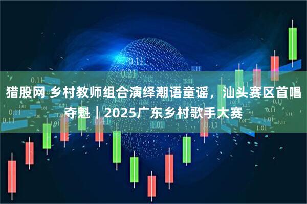 猎股网 乡村教师组合演绎潮语童谣，汕头赛区首唱夺魁｜2025广东乡村歌手大赛