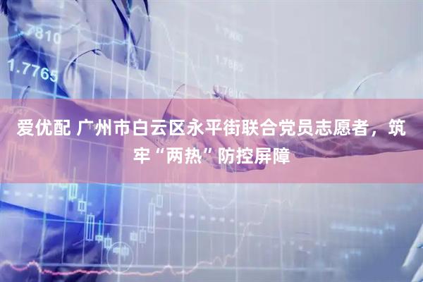 爱优配 广州市白云区永平街联合党员志愿者，筑牢“两热”防控屏障