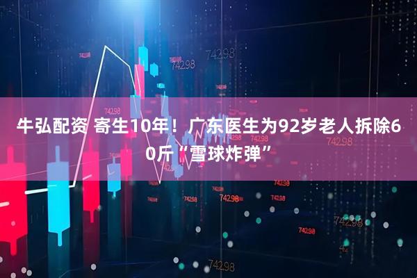 牛弘配资 寄生10年！广东医生为92岁老人拆除60斤“雪球炸弹”