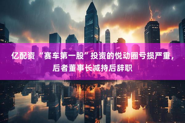 亿配资 “赛车第一股”投资的悦动圈亏损严重，后者董事长减持后辞职