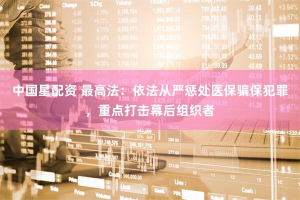 中国星配资 最高法：依法从严惩处医保骗保犯罪，重点打击幕后组织者