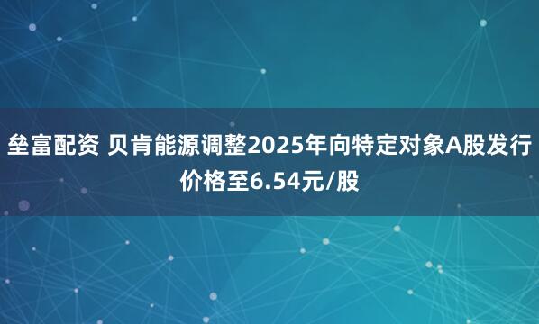 垒富配资 贝肯能源调整2025年向特定对象A股发行价格至6.54元/股