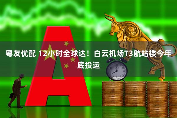 粤友优配 12小时全球达！白云机场T3航站楼今年底投运