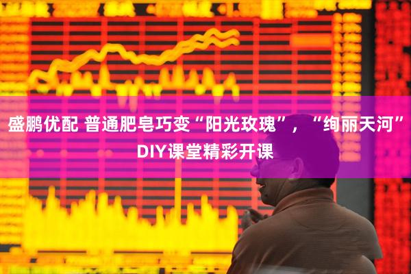 盛鹏优配 普通肥皂巧变“阳光玫瑰”，“绚丽天河”DIY课堂精彩开课