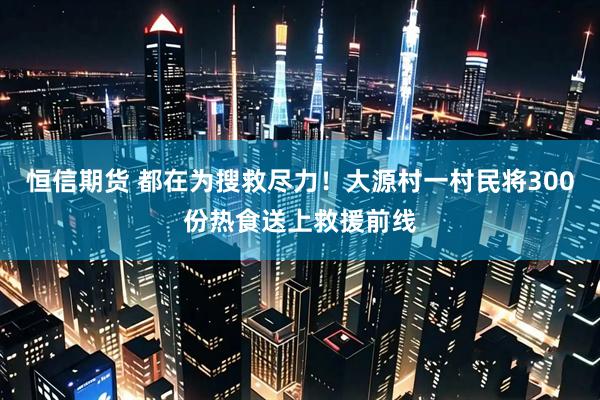 恒信期货 都在为搜救尽力！大源村一村民将300份热食送上救援前线