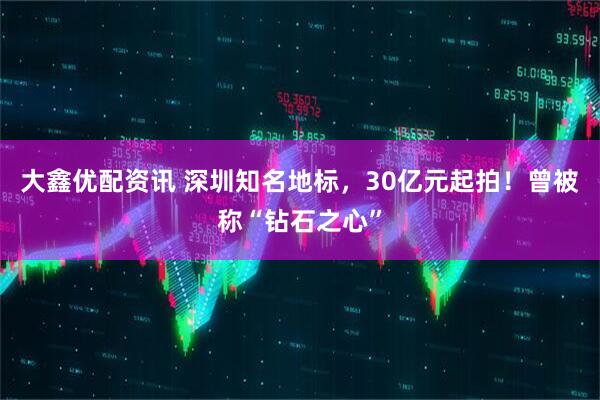 大鑫优配资讯 深圳知名地标，30亿元起拍！曾被称“钻石之心”