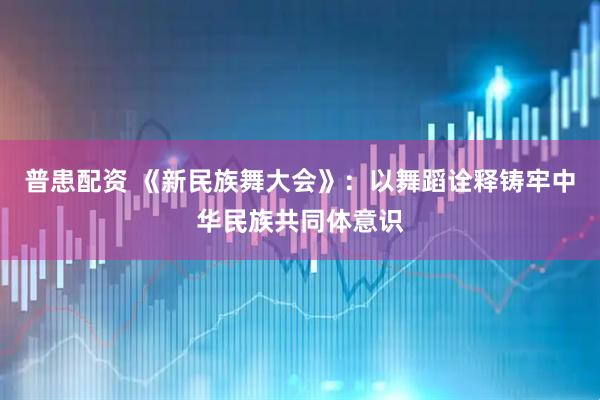 普患配资 《新民族舞大会》：以舞蹈诠释铸牢中华民族共同体意识