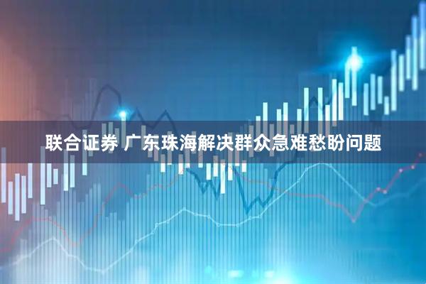 联合证券 广东珠海解决群众急难愁盼问题