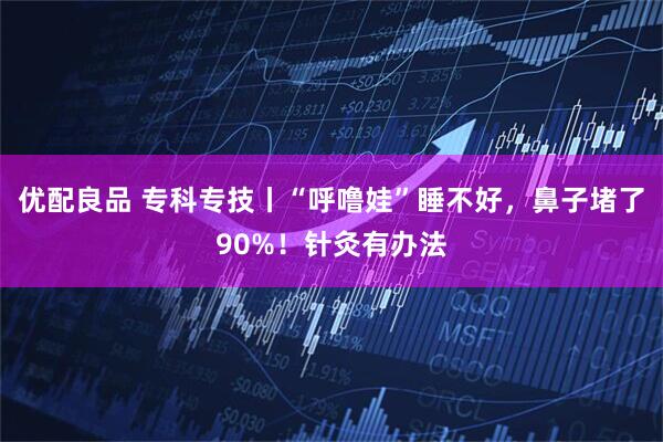 优配良品 专科专技丨“呼噜娃”睡不好，鼻子堵了90%！针灸有办法