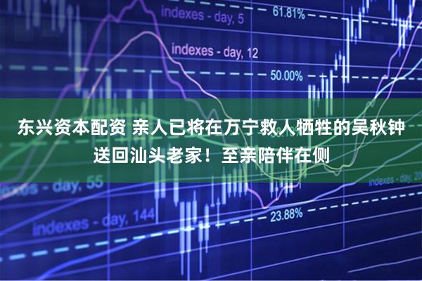 东兴资本配资 亲人已将在万宁救人牺牲的吴秋钟送回汕头老家！至亲陪伴在侧