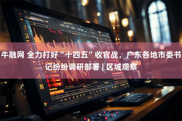 牛融网 全力打好“十四五”收官战，广东各地市委书记纷纷调研部署 | 区域观察