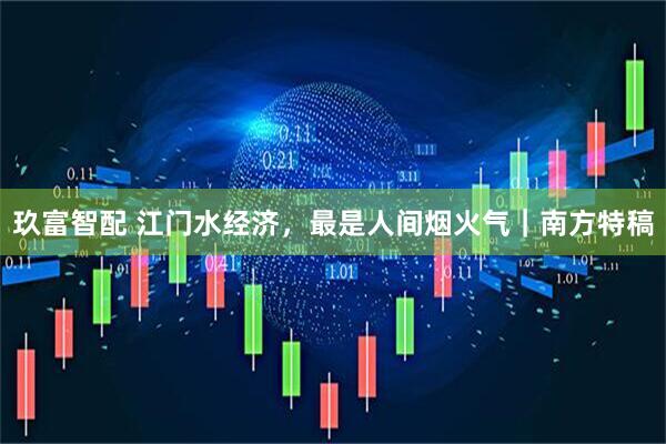 玖富智配 江门水经济，最是人间烟火气｜南方特稿