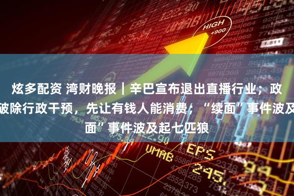 炫多配资 湾财晚报｜辛巴宣布退出直播行业；政协委员：破除行政干预，先让有钱人能消费；“续面”事件波及起七匹狼