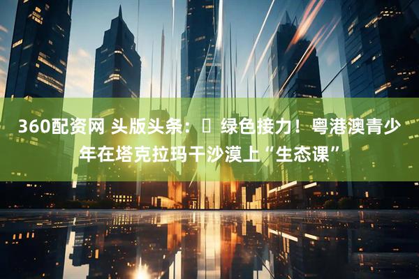 360配资网 头版头条：​绿色接力！粤港澳青少年在塔克拉玛干沙漠上“生态课”
