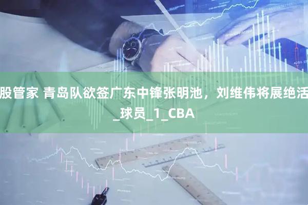 股管家 青岛队欲签广东中锋张明池，刘维伟将展绝活_球员_1_CBA