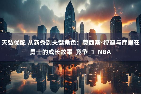 天弘优配 从新秀到关键角色：莫西斯·穆迪与库里在勇士的成长故事_竞争_1_NBA