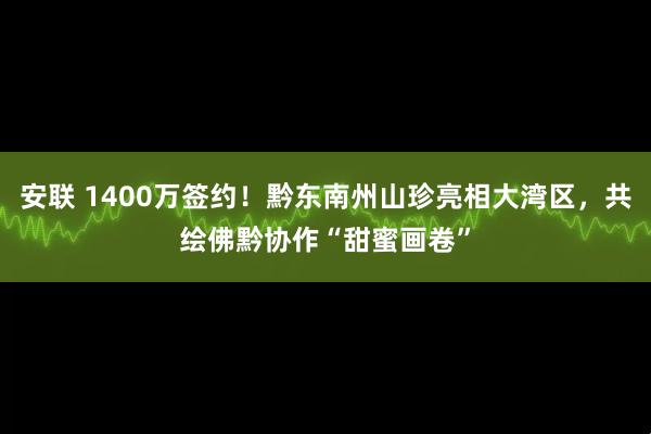 安联 1400万签约！黔东南州山珍亮相大湾区，共绘佛黔协作“甜蜜画卷”