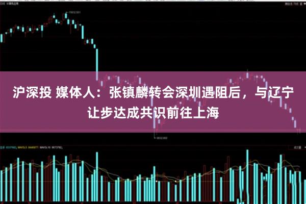 沪深投 媒体人：张镇麟转会深圳遇阻后，与辽宁让步达成共识前往上海
