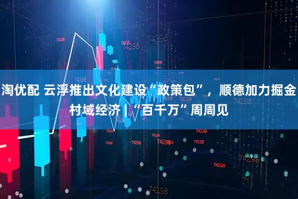 淘优配 云浮推出文化建设“政策包”，顺德加力掘金村域经济 | “百千万”周周见