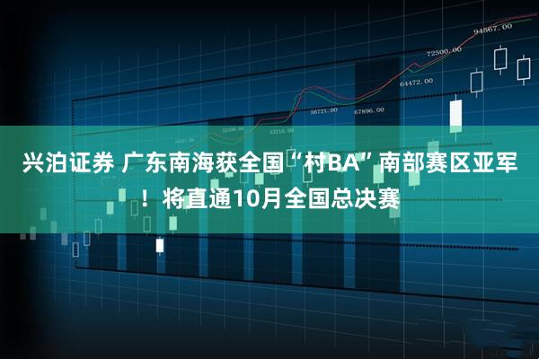 兴泊证券 广东南海获全国“村BA”南部赛区亚军！将直通10月全国总决赛