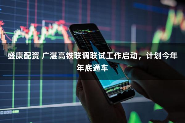 盛康配资 广湛高铁联调联试工作启动，计划今年年底通车