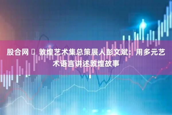 股合网 ​敦煌艺术集总策展人彭文斌：用多元艺术语言讲述敦煌故事