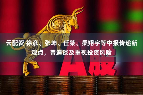 云配资 徐彦、张坤、任桀、桑翔宇等中报传递新观点，普遍谈及重视投资风险