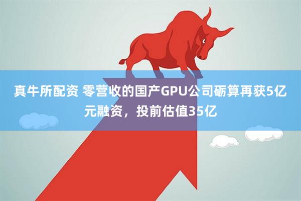 真牛所配资 零营收的国产GPU公司砺算再获5亿元融资，投前估值35亿