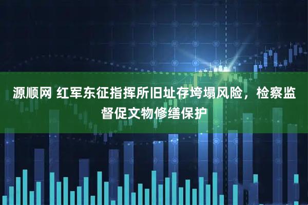 源顺网 红军东征指挥所旧址存垮塌风险，检察监督促文物修缮保护